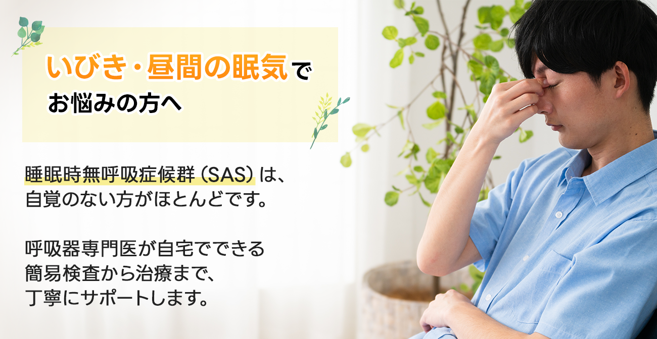 いびき・昼間の眠気でお悩みの方へ睡眠時無呼吸症候群(SAS)は、自覚のない方がほとんどです。呼吸器専門医が自宅でできる簡易検査から治療まで、丁寧にサポートします。