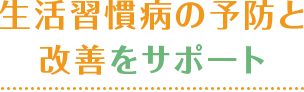 生活習慣病の予防と 改善をサポート